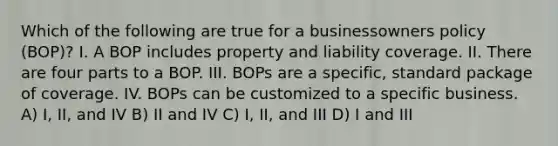 Which of the following are true for a businessowners policy (BOP)? I. A BOP includes property and liability coverage. II. There are four parts to a BOP. III. BOPs are a specific, standard package of coverage. IV. BOPs can be customized to a specific business. A) I, II, and IV B) II and IV C) I, II, and III D) I and III