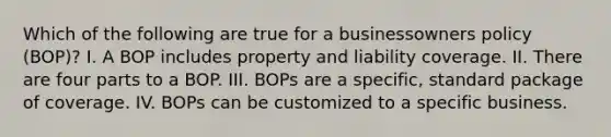 Which of the following are true for a businessowners policy (BOP)? I. A BOP includes property and liability coverage. II. There are four parts to a BOP. III. BOPs are a specific, standard package of coverage. IV. BOPs can be customized to a specific business.