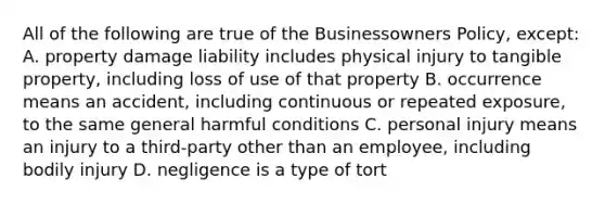 All of the following are true of the Businessowners Policy, except: A. property damage liability includes physical injury to tangible property, including loss of use of that property B. occurrence means an accident, including continuous or repeated exposure, to the same general harmful conditions C. personal injury means an injury to a third-party other than an employee, including bodily injury D. negligence is a type of tort