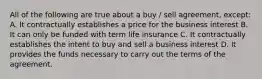 All of the following are true about a buy / sell agreement, except: A. It contractually establishes a price for the business interest B. It can only be funded with term life insurance C. It contractually establishes the intent to buy and sell a business interest D. It provides the funds necessary to carry out the terms of the agreement.