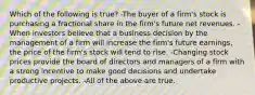 Which of the following is true? -The buyer of a firm's stock is purchasing a fractional share in the firm's future net revenues. -When investors believe that a business decision by the management of a firm will increase the firm's future earnings, the price of the firm's stock will tend to rise. -Changing stock prices provide the board of directors and managers of a firm with a strong incentive to make good decisions and undertake productive projects. -All of the above are true.