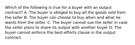 Which of the following is true for a buyer with an output contract? A. The buyer is obliged to buy all the goods sold from the seller B. The buyer can choose to buy when and what he wants from the seller. C. The buyer cannot sue the seller in case the seller plans to share its output with another buyer D. The buyer cannot enforce the best-efforts clause in the output contract.