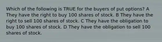 Which of the following is TRUE for the buyers of put options? A They have the right to buy 100 shares of stock. B They have the right to sell 100 shares of stock. C They have the obligation to buy 100 shares of stock. D They have the obligation to sell 100 shares of stock.