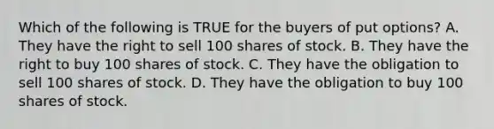 Which of the following is TRUE for the buyers of put options? A. They have the right to sell 100 shares of stock. B. They have the right to buy 100 shares of stock. C. They have the obligation to sell 100 shares of stock. D. They have the obligation to buy 100 shares of stock.