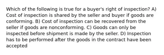 Which of the following is true for a buyer's right of inspection? A) Cost of inspection is shared by the seller and buyer if goods are conforming. B) Cost of inspection can be recovered from the seller if goods are nonconforming. C) Goods can only be inspected before shipment is made by the seller. D) Inspection has to be performed after the goods in the contract have been accepted