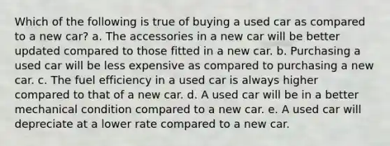 Which of the following is true of buying a used car as compared to a new car? a. ​The accessories in a new car will be better updated compared to those fitted in a new car. b. ​Purchasing a used car will be less expensive as compared to purchasing a new car. c. ​The fuel efficiency in a used car is always higher compared to that of a new car. d. ​A used car will be in a better mechanical condition compared to a new car. e. A used car will depreciate at a lower rate compared to a new car.