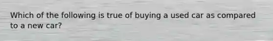 Which of the following is true of buying a used car as compared to a new car?