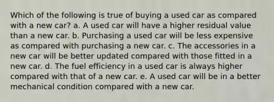 Which of the following is true of buying a used car as compared with a new car? a. A used car will have a higher residual value than a new car. b. Purchasing a used car will be less expensive as compared with purchasing a new car. c. The accessories in a new car will be better updated compared with those fitted in a new car. d. The fuel efficiency in a used car is always higher compared with that of a new car. e. A used car will be in a better mechanical condition compared with a new car.