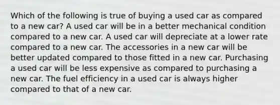 Which of the following is true of buying a used car as compared to a new car? ​A used car will be in a better mechanical condition compared to a new car. A used car will depreciate at a lower rate compared to a new car. ​The accessories in a new car will be better updated compared to those fitted in a new car. ​Purchasing a used car will be less expensive as compared to purchasing a new car. ​The fuel efficiency in a used car is always higher compared to that of a new car.