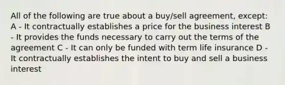 All of the following are true about a buy/sell agreement, except: A - It contractually establishes a price for the business interest B - It provides the funds necessary to carry out the terms of the agreement C - It can only be funded with term life insurance D - It contractually establishes the intent to buy and sell a business interest