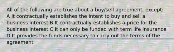 All of the following are true about a buy/sell agreement, except: A It contractually establishes the intent to buy and sell a business interest B It contractually establishes a price for the business interest C It can only be funded with term life insurance D It provides the funds necessary to carry out the terms of the agreement