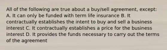 All of the following are true about a buy/sell agreement, except: A. It can only be funded with term life insurance B. It contractually establishes the intent to buy and sell a business interest C. It contractually establishes a price for the business interest D. It provides the funds necessary to carry out the terms of the agreement