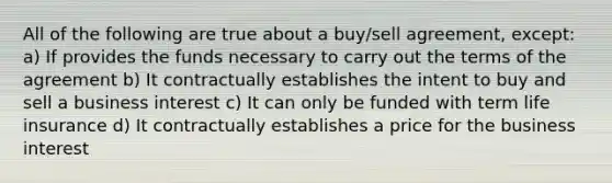 All of the following are true about a buy/sell agreement, except: a) If provides the funds necessary to carry out the terms of the agreement b) It contractually establishes the intent to buy and sell a business interest c) It can only be funded with term life insurance d) It contractually establishes a price for the business interest