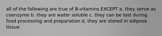 all of the following are true of B-vitamins EXCEPT a. they serve as coenzyme b. they are water soluble c. they can be lost during food processing and preparation d. they are stored in adipose tissue