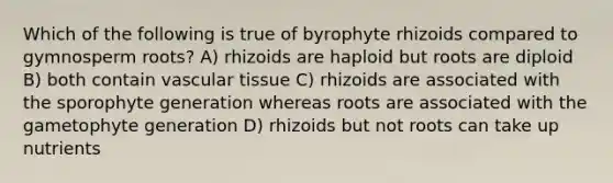 Which of the following is true of byrophyte rhizoids compared to gymnosperm roots? A) rhizoids are haploid but roots are diploid B) both contain vascular tissue C) rhizoids are associated with the sporophyte generation whereas roots are associated with the gametophyte generation D) rhizoids but not roots can take up nutrients