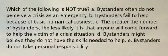 Which of the following is NOT true? a. Bystanders often do not perceive a crisis as an emergency. b. Bystanders fail to help because of basic human callousness. c. The greater the number of bystanders, the less likely it is that anyone will come forward to help the victim of a crisis situation. d. Bystanders might believe they do not have the skills needed to help. e. Bystanders do not take personal responsibility.