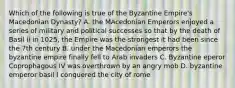 Which of the following is true of the Byzantine Empire's Macedonian Dynasty? A. the MAcedonian Emperors enjoyed a series of military and political successes so that by the death of Basil ii in 1025, the Empire was the strongest it had been since the 7th century B. under the Macedonian emperors the byzantine empire finally fell to Arab invaders C. Byzantine eperor Coprophagous IV was overthrown by an angry mob D. byzantine emperor basil I conquered the city of rome