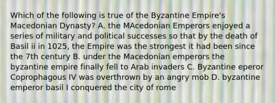 Which of the following is true of the Byzantine Empire's Macedonian Dynasty? A. the MAcedonian Emperors enjoyed a series of military and political successes so that by the death of Basil ii in 1025, the Empire was the strongest it had been since the 7th century B. under the Macedonian emperors the byzantine empire finally fell to Arab invaders C. Byzantine eperor Coprophagous IV was overthrown by an angry mob D. byzantine emperor basil I conquered the city of rome