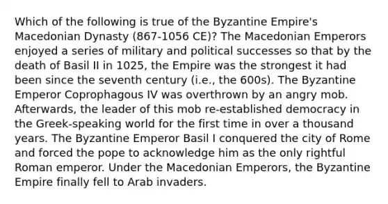 Which of the following is true of the Byzantine Empire's Macedonian Dynasty (867-1056 CE)? The Macedonian Emperors enjoyed a series of military and political successes so that by the death of Basil II in 1025, the Empire was the strongest it had been since the seventh century (i.e., the 600s). The Byzantine Emperor Coprophagous IV was overthrown by an angry mob. Afterwards, the leader of this mob re-established democracy in the Greek-speaking world for the first time in over a thousand years. The Byzantine Emperor Basil I conquered the city of Rome and forced the pope to acknowledge him as the only rightful Roman emperor. Under the Macedonian Emperors, the Byzantine Empire finally fell to Arab invaders.