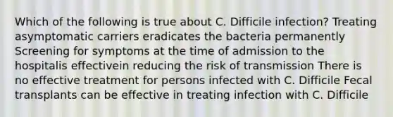 Which of the following is true about C. Difficile infection? Treating asymptomatic carriers eradicates the bacteria permanently Screening for symptoms at the time of admission to the hospitalis effectivein reducing the risk of transmission There is no effective treatment for persons infected with C. Difficile Fecal transplants can be effective in treating infection with C. Difficile