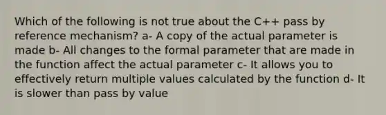 Which of the following is not true about the C++ pass by reference mechanism? a- A copy of the actual parameter is made b- All changes to the formal parameter that are made in the function affect the actual parameter c- It allows you to effectively return multiple values calculated by the function d- It is slower than pass by value