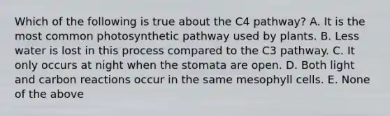 Which of the following is true about the C4 pathway? A. It is the most common photosynthetic pathway used by plants. B. Less water is lost in this process compared to the C3 pathway. C. It only occurs at night when the stomata are open. D. Both light and carbon reactions occur in the same mesophyll cells. E. None of the above