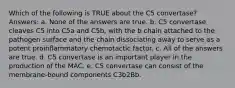 Which of the following is TRUE about the C5 convertase? Answers: a. None of the answers are true. b. C5 convertase cleaves C5 into C5a and C5b, with the b chain attached to the pathogen surface and the chain dissociating away to serve as a potent proinflammatory chemotactic factor. c. All of the answers are true. d. C5 convertase is an important player in the production of the MAC. e. C5 convertase can consist of the membrane-bound components C3b2Bb.