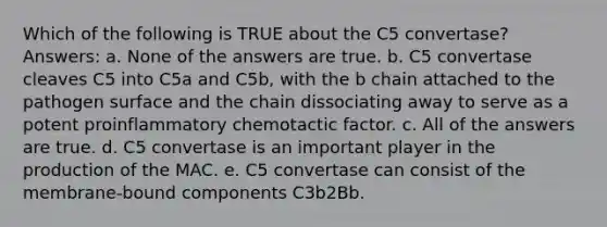 Which of the following is TRUE about the C5 convertase? Answers: a. None of the answers are true. b. C5 convertase cleaves C5 into C5a and C5b, with the b chain attached to the pathogen surface and the chain dissociating away to serve as a potent proinflammatory chemotactic factor. c. All of the answers are true. d. C5 convertase is an important player in the production of the MAC. e. C5 convertase can consist of the membrane-bound components C3b2Bb.