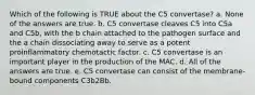 Which of the following is TRUE about the C5 convertase? a. None of the answers are true. b. C5 convertase cleaves C5 into C5a and C5b, with the b chain attached to the pathogen surface and the a chain dissociating away to serve as a potent proinflammatory chemotactic factor. c. C5 convertase is an important player in the production of the MAC. d. All of the answers are true. e. C5 convertase can consist of the membrane-bound components C3b2Bb.