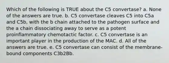 Which of the following is TRUE about the C5 convertase? a. None of the answers are true. b. C5 convertase cleaves C5 into C5a and C5b, with the b chain attached to the pathogen surface and the a chain dissociating away to serve as a potent proinflammatory chemotactic factor. c. C5 convertase is an important player in the production of the MAC. d. All of the answers are true. e. C5 convertase can consist of the membrane-bound components C3b2Bb.