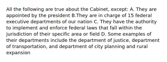 All the following are true about the Cabinet, except: A. They are appointed by the president B.They are in charge of 15 federal executive departments of our nation C. They have the authority to implement and enforce federal laws that fall within the jurisdiction of their specific area or field D. Some examples of their departments include the department of justice, department of transportation, and department of city planning and rural expansion