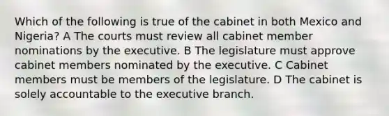 Which of the following is true of the cabinet in both Mexico and Nigeria? A The courts must review all cabinet member nominations by the executive. B The legislature must approve cabinet members nominated by the executive. C Cabinet members must be members of the legislature. D The cabinet is solely accountable to the executive branch.