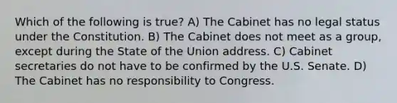 Which of the following is true? A) The Cabinet has no legal status under the Constitution. B) The Cabinet does not meet as a group, except during the State of the Union address. C) Cabinet secretaries do not have to be confirmed by the U.S. Senate. D) The Cabinet has no responsibility to Congress.