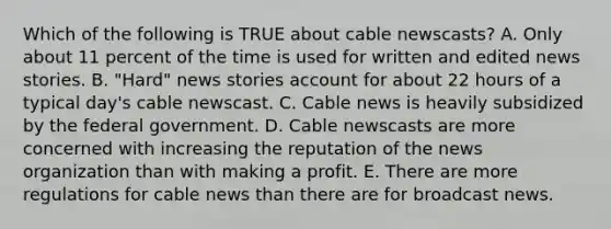 Which of the following is TRUE about cable newscasts? A. Only about 11 percent of the time is used for written and edited news stories. B. "Hard" news stories account for about 22 hours of a typical day's cable newscast. C. Cable news is heavily subsidized by the federal government. D. Cable newscasts are more concerned with increasing the reputation of the news organization than with making a profit. E. There are more regulations for cable news than there are for broadcast news.