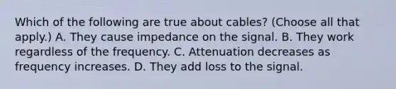 Which of the following are true about cables? (Choose all that apply.) A. They cause impedance on the signal. B. They work regardless of the frequency. C. Attenuation decreases as frequency increases. D. They add loss to the signal.