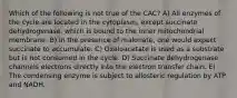 Which of the following is not true of the CAC? A) All enzymes of the cycle are located in the cytoplasm, except succinate dehydrogenase, which is bound to the inner mitochondrial membrane. B) In the presence of malonate, one would expect succinate to accumulate. C) Oxaloacetate is used as a substrate but is not consumed in the cycle. D) Succinate dehydrogenase channels electrons directly into the electron transfer chain. E) The condensing enzyme is subject to allosteric regulation by ATP and NADH.