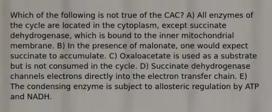 Which of the following is not true of the CAC? A) All enzymes of the cycle are located in the cytoplasm, except succinate dehydrogenase, which is bound to the inner mitochondrial membrane. B) In the presence of malonate, one would expect succinate to accumulate. C) Oxaloacetate is used as a substrate but is not consumed in the cycle. D) Succinate dehydrogenase channels electrons directly into the <a href='https://www.questionai.com/knowledge/kzP6QOcY63-electron-transfer' class='anchor-knowledge'>electron transfer</a> chain. E) The condensing enzyme is subject to allosteric regulation by ATP and NADH.