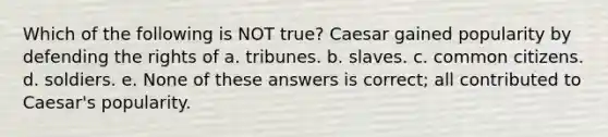 Which of the following is NOT true? Caesar gained popularity by defending the rights of a. tribunes. b. slaves. c. common citizens. d. soldiers. e. None of these answers is correct; all contributed to Caesar's popularity.