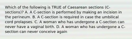 Which of the following is TRUE of Caesarean sections (C-sections)? A. A C-section is performed by making an incision in the perineum. B. A C-section is required in case the umbilical cord prolapses. C. A woman who has undergone a C-section can never have a vaginal birth. D. A woman who has undergone a C-section can never conceive again