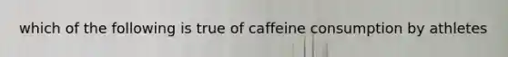 which of the following is true of caffeine consumption by athletes