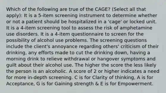 Which of the following are true of the CAGE? (Select all that apply): It is a 5-item screening instrument to determine whether or not a patient should be hospitalized in a 'cage' or locked unit. It is a 4-item screening tool to assess the risk of amphetamine use disorders. It is a 4-item questionnaire to screen for the possibility of alcohol use problems. The screening questions include the client's annoyance regarding others' criticism of their drinking, any efforts made to cut the drinking down, having a morning drink to relieve withdrawal or hangover symptoms and guilt about their alcohol use. The higher the score the less likely the person is an alcoholic. A score of 2 or higher indicates a need for more in-depth screening. C is for Clarity of thinking, A is for Acceptance, G is for Gaining strength & E is for Empowerment.