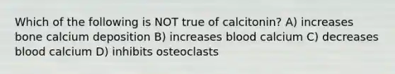 Which of the following is NOT true of calcitonin? A) increases bone calcium deposition B) increases blood calcium C) decreases blood calcium D) inhibits osteoclasts