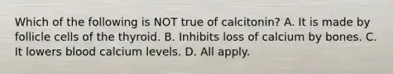 Which of the following is NOT true of calcitonin? A. It is made by follicle cells of the thyroid. B. Inhibits loss of calcium by bones. C. It lowers blood calcium levels. D. All apply.