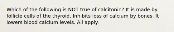 Which of the following is NOT true of calcitonin? It is made by follicle cells of the thyroid. Inhibits loss of calcium by bones. It lowers blood calcium levels. All apply.