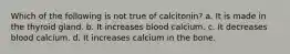 Which of the following is not true of calcitonin? a. It is made in the thyroid gland. b. It increases blood calcium. c. It decreases blood calcium. d. It increases calcium in the bone.