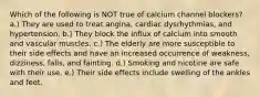 Which of the following is NOT true of calcium channel blockers? a.) They are used to treat angina, cardiac dysrhythmias, and hypertension. b.) They block the influx of calcium into smooth and vascular muscles. c.) The elderly are more susceptible to their side effects and have an increased occurrence of weakness, dizziness, falls, and fainting. d.) Smoking and nicotine are safe with their use. e.) Their side effects include swelling of the ankles and feet.