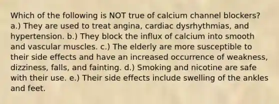 Which of the following is NOT true of calcium channel blockers? a.) They are used to treat angina, cardiac dysrhythmias, and hypertension. b.) They block the influx of calcium into smooth and vascular muscles. c.) The elderly are more susceptible to their side effects and have an increased occurrence of weakness, dizziness, falls, and fainting. d.) Smoking and nicotine are safe with their use. e.) Their side effects include swelling of the ankles and feet.