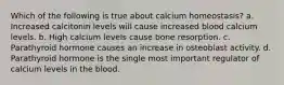 Which of the following is true about calcium homeostasis? a. Increased calcitonin levels will cause increased blood calcium levels. b. High calcium levels cause bone resorption. c. Parathyroid hormone causes an increase in osteoblast activity. d. Parathyroid hormone is the single most important regulator of calcium levels in the blood.