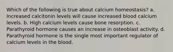 Which of the following is true about calcium homeostasis? a. Increased calcitonin levels will cause increased blood calcium levels. b. High calcium levels cause bone resorption. c. Parathyroid hormone causes an increase in osteoblast activity. d. Parathyroid hormone is the single most important regulator of calcium levels in the blood.