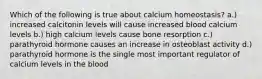 Which of the following is true about calcium homeostasis? a.) increased calcitonin levels will cause increased blood calcium levels b.) high calcium levels cause bone resorption c.) parathyroid hormone causes an increase in osteoblast activity d.) parathyroid hormone is the single most important regulator of calcium levels in the blood